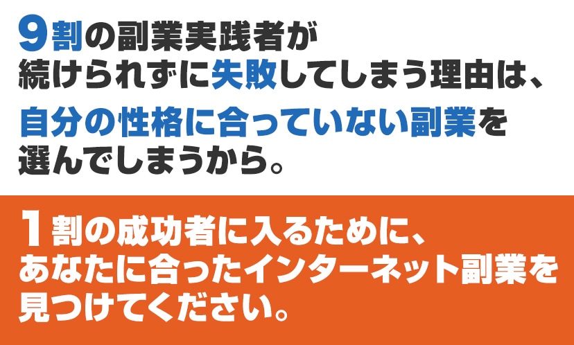 ９割の副業実践者が続けられずに失敗してしまう理由は、自分の性格に合っていない副業を選んでしまうから。１割の成功者に入るために、あなたに合ったインターネット副業を見つけてください。